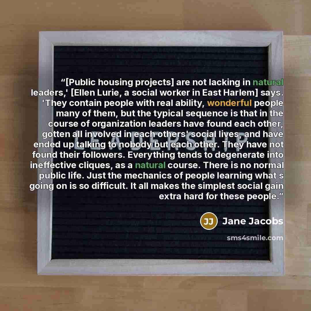 “[Public housing projects] are not lacking in natural leaders,' [Ellen Lurie, a social worker in East Harlem] says. 'They contain people with real ability, wonderful people many of them, but the typical sequence is that in the course of organization leaders have found each other, gotten all…” quote by Jane Jacobs