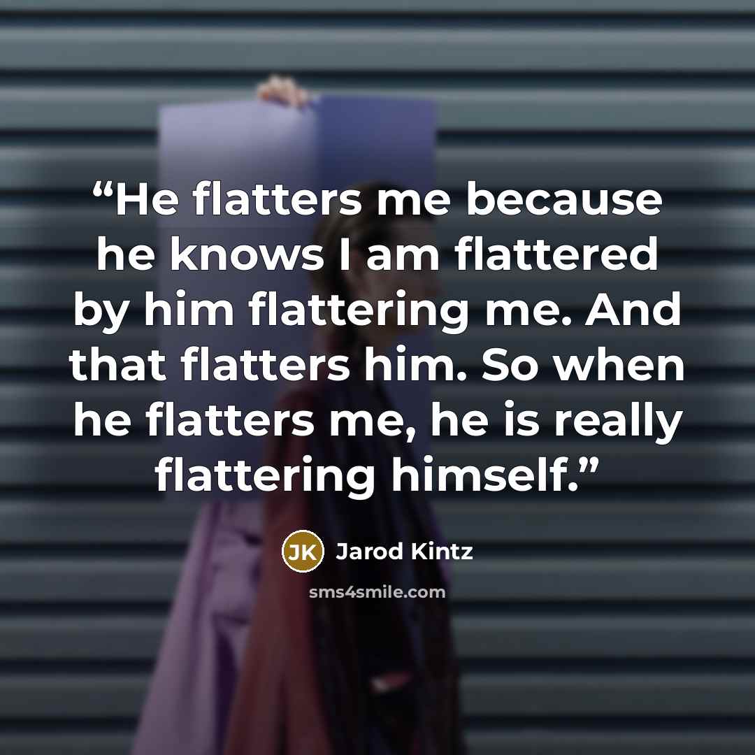 “He flatters me because he knows I am flattered by him flattering me. And that flatters him. So when he flatters me, he is really flattering himself.” quote by Jarod Kintz