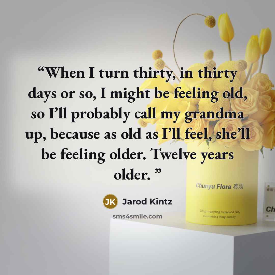 “When I turn thirty, in thirty days or so, I might be feeling old, so I’ll probably call my grandma up, because as old as I’ll feel, she’ll be feeling older. Twelve years older.” quote by Jarod Kintz