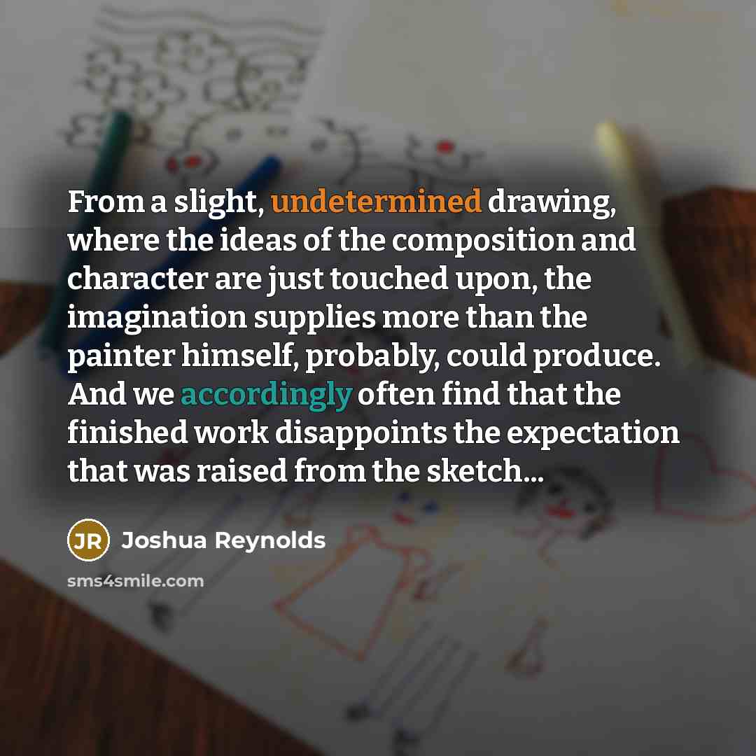 “From a slight, undetermined drawing, where the ideas of the composition and character are just touched upon, the imagination supplies more than the painter himself, probably, could produce. And we accordingly often find that the finished work disappoints the expectation that was raised from the…” quote by Joshua Reynolds