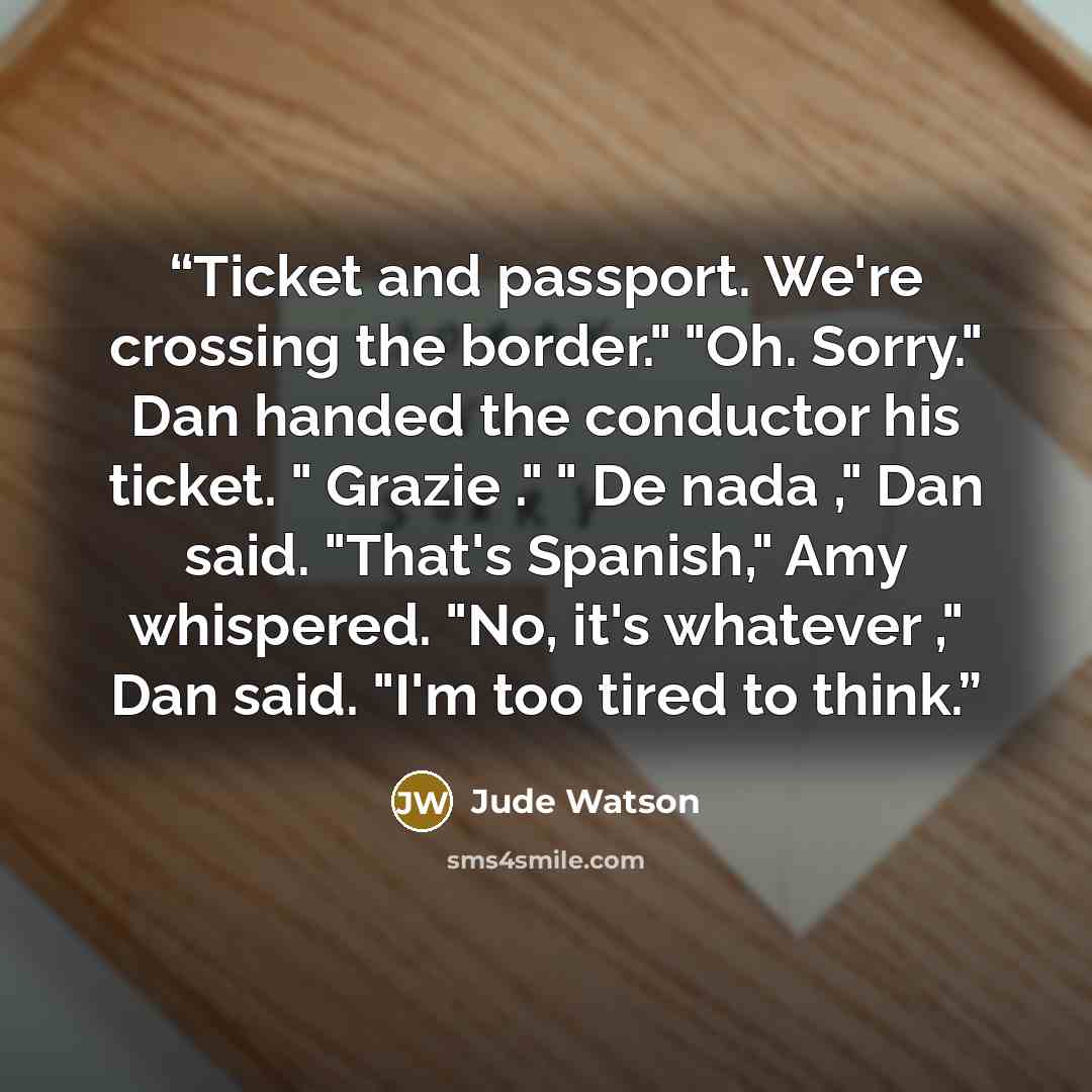 “Ticket and passport. We're crossing the border." "Oh. Sorry." Dan handed the conductor his ticket. " Grazie ." " De nada ," Dan said. "That's Spanish," Amy whispered. "No, it's whatever ," Dan said. "I'm too tired to think.” quote by Jude Watson