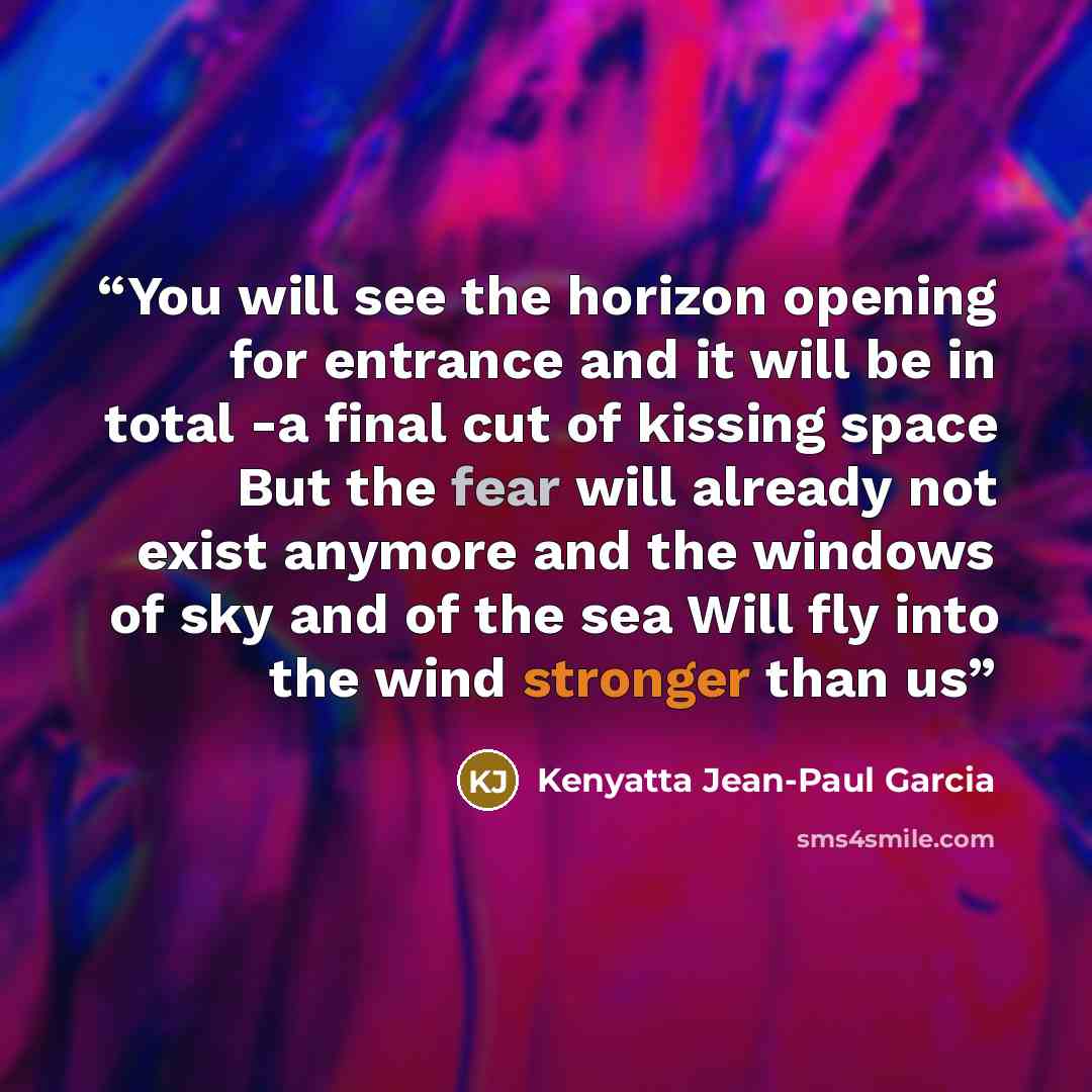 “You will see the horizon opening for entrance and it will be in total -a final cut of kissing space But the fear will already not exist anymore and the windows of sky and of the sea Will fly into the wind stronger than us” quote by Kenyatta Jean-Paul Garcia