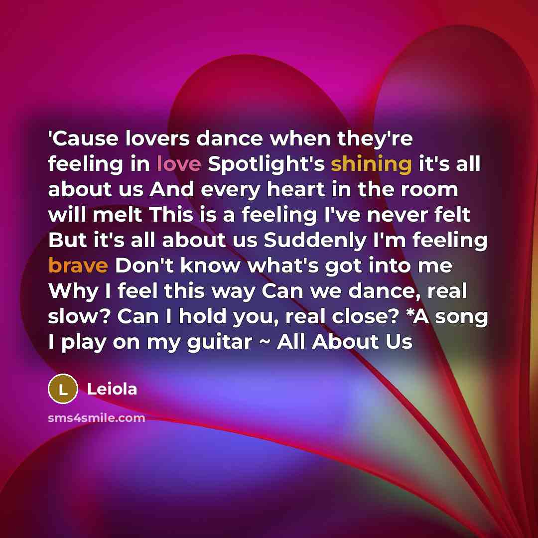 “'Cause lovers dance when they're feeling in love Spotlight's shining it's all about us And every heart in the room will melt This is a feeling I've never felt But it's all about us Suddenly I'm feeling brave Don't know what's got into me Why I feel this way Can we dance, real slow? Can I hold you…” quote by Leiola