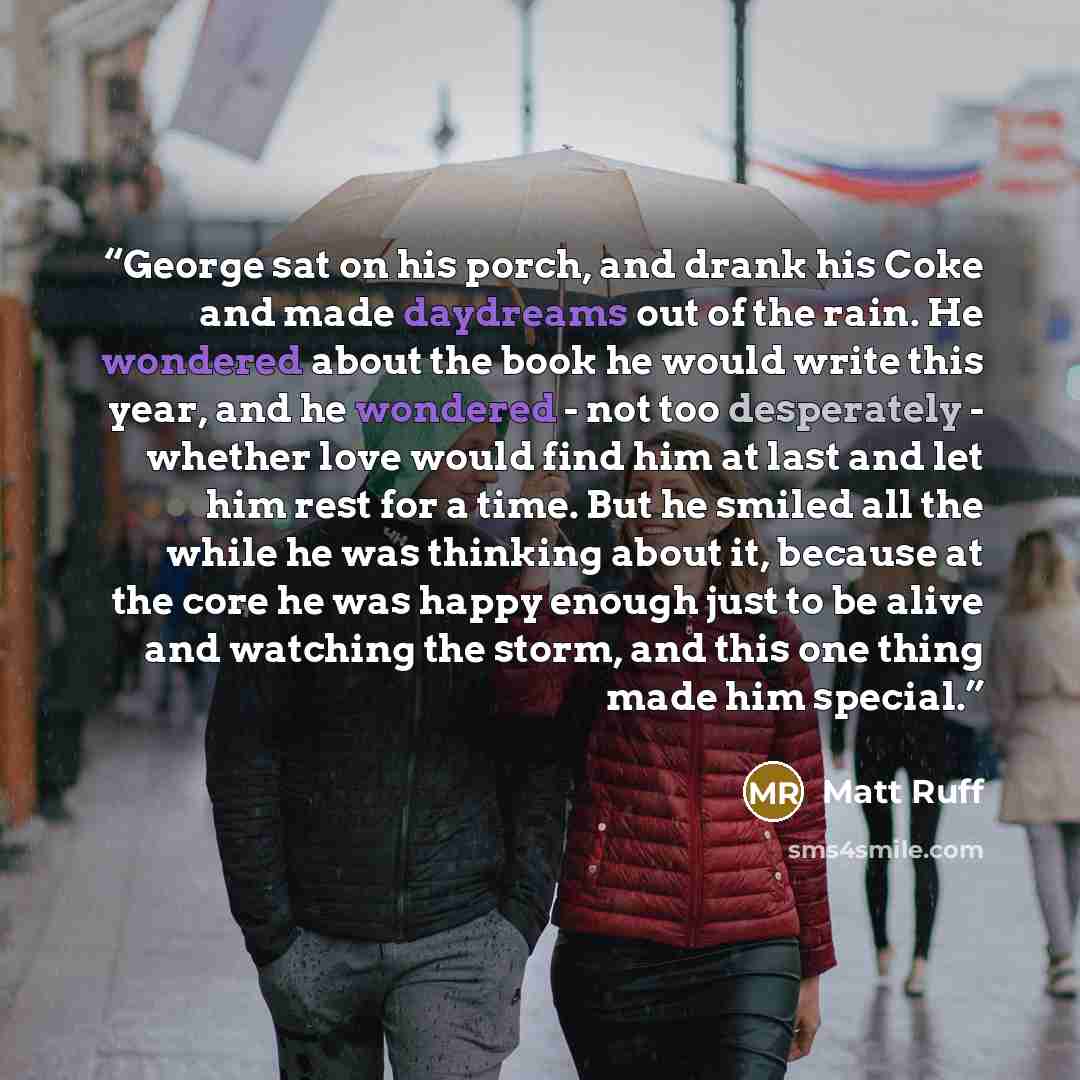 “George sat on his porch, and drank his Coke and made daydreams out of the rain. He wondered about the book he would write this year, and he wondered - not too desperately - whether love would find him at last and let him rest for a time. But he smiled all the while he was thinking about it…” quote by Matt Ruff