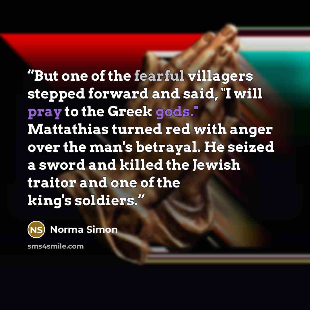 “But one of the fearful villagers stepped forward and said, "I will pray to the Greek gods." Mattathias turned red with anger over the man's betrayal. He seized a sword and killed the Jewish traitor and one of the king's soldiers.” quote by Norma Simon