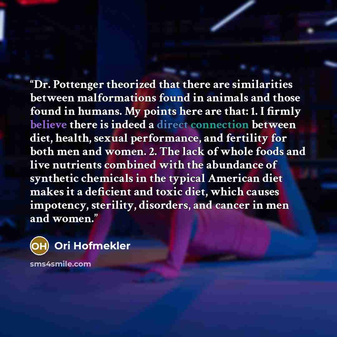 “Dr. Pottenger theorized that there are similarities between malformations found in animals and those found in humans. My points here are that: 1. I firmly believe there is indeed a direct connection between diet, health, sexual performance, and fertility for both men and women. 2. The lack of…” quote by Ori Hofmekler