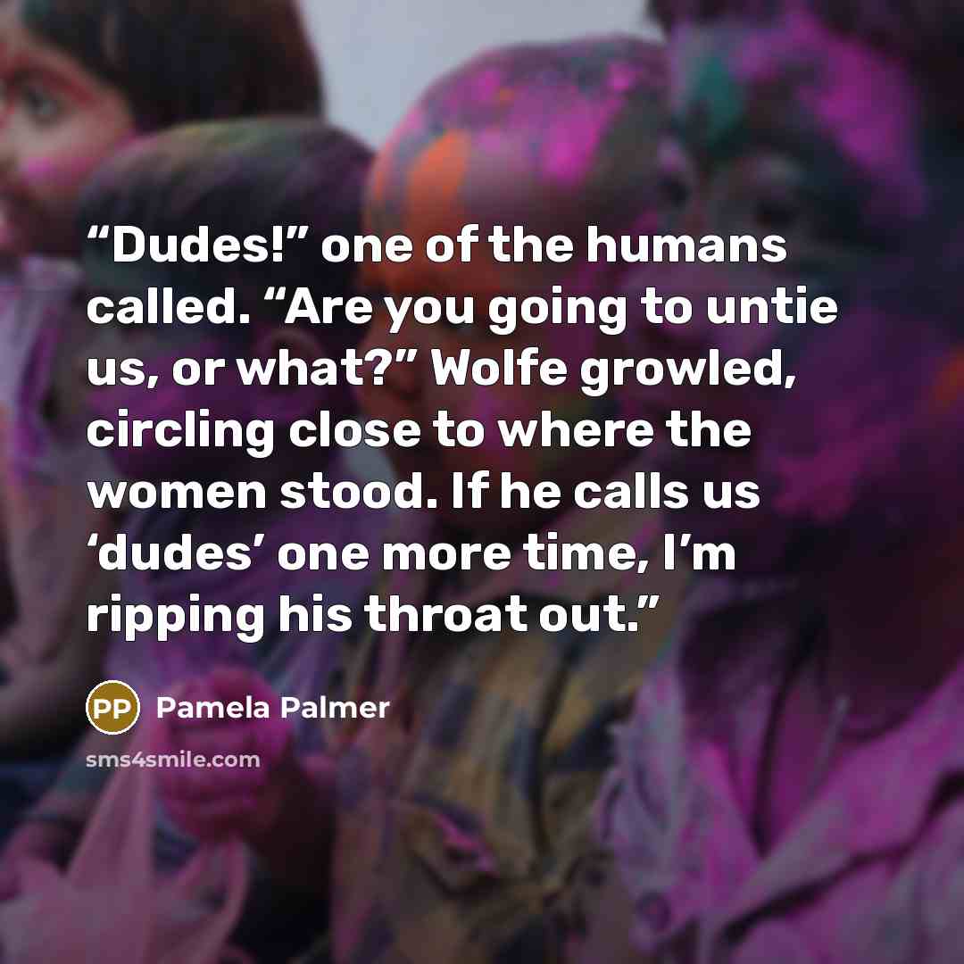 “Dudes!” one of the humans called. “Are you going to untie us, or what?” Wolfe growled, circling close to where the women stood. If he calls us ‘dudes’ one more time, I’m ripping his throat out.” quote by Pamela Palmer