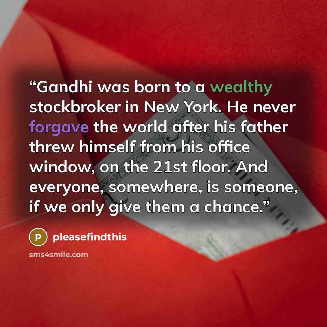 “Gandhi was born to a wealthy stockbroker in New York. He never forgave the world after his father threw himself from his office window, on the 21st floor. And everyone, somewhere, is someone, if we only give them a chance.” quote by pleasefindthis