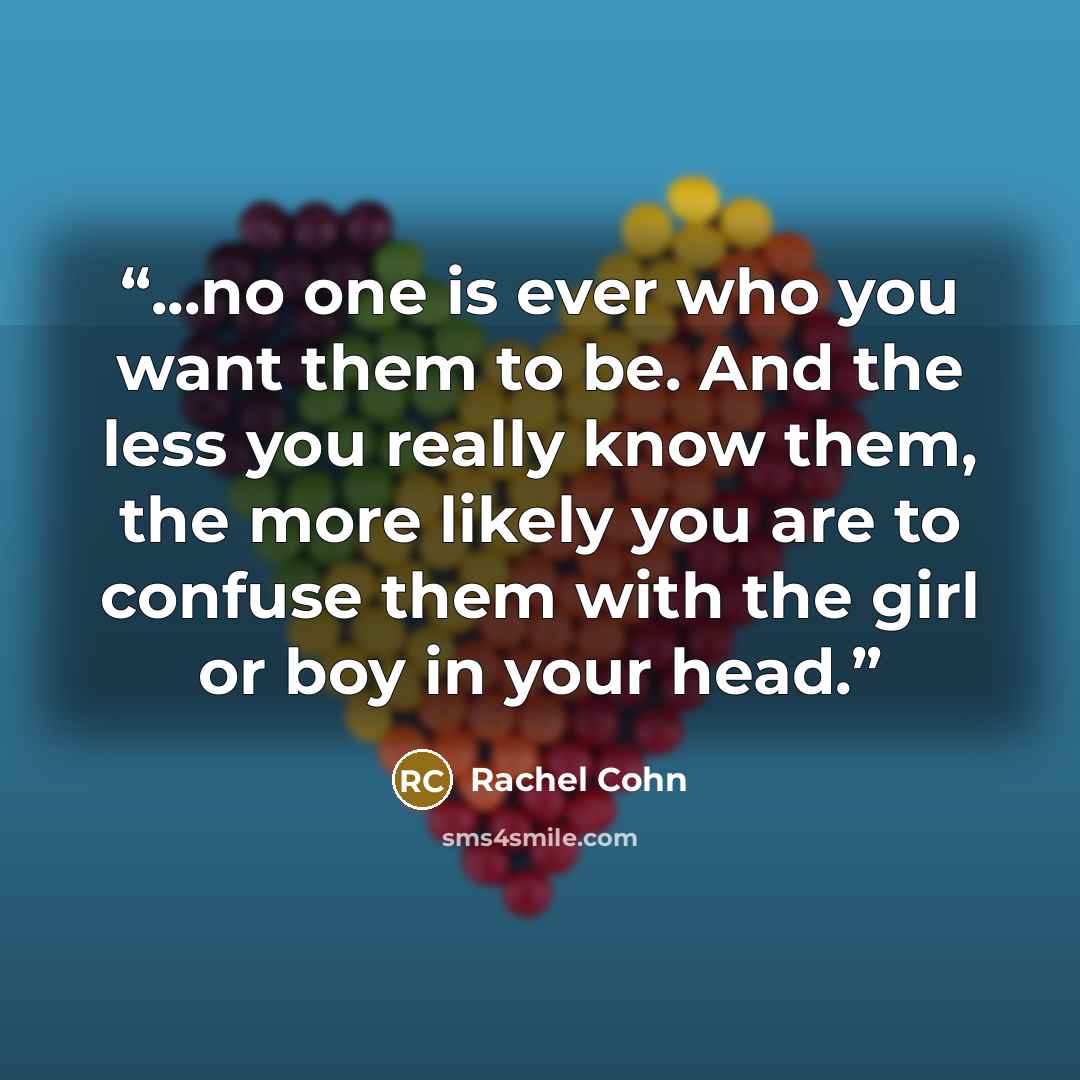 “...no one is ever who you want them to be. And the less you really know them, the more likely you are to confuse them with the girl or boy in your head.” quote by Rachel Cohn