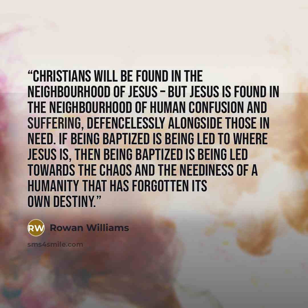 “Christians will be found in the neighbourhood of Jesus – but Jesus is found in the neighbourhood of human confusion and suffering, defencelessly alongside those in need. If being baptized is being led to where Jesus is, then being baptized is being led towards the chaos and the neediness of a…” quote by Rowan Williams