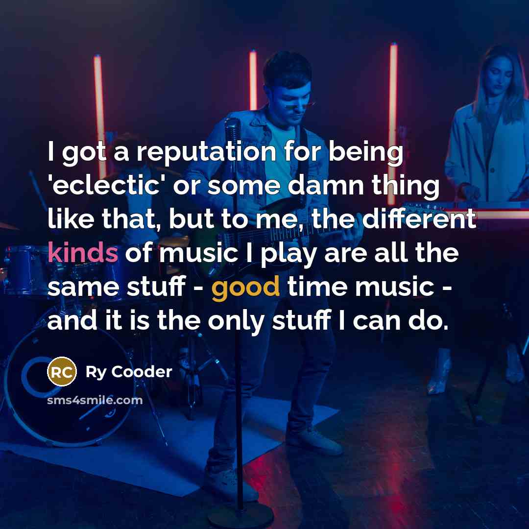 “I got a reputation for being 'eclectic' or some damn thing like that, but to me, the different kinds of music I play are all the same stuff - good time music - and it is the only stuff I can do.” quote by Ry Cooder