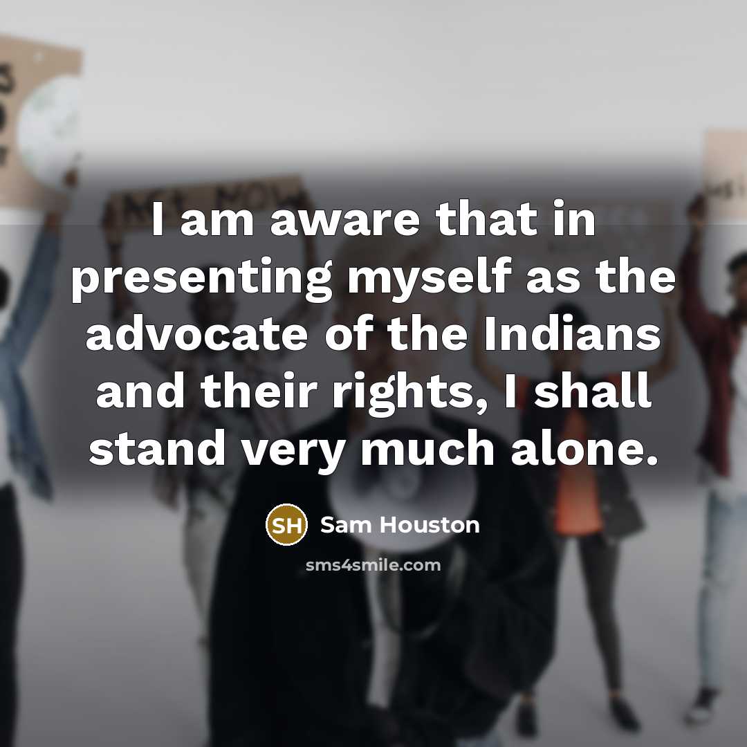 “I am aware that in presenting myself as the advocate of the Indians and their rights, I shall stand very much alone.” quote by Sam Houston