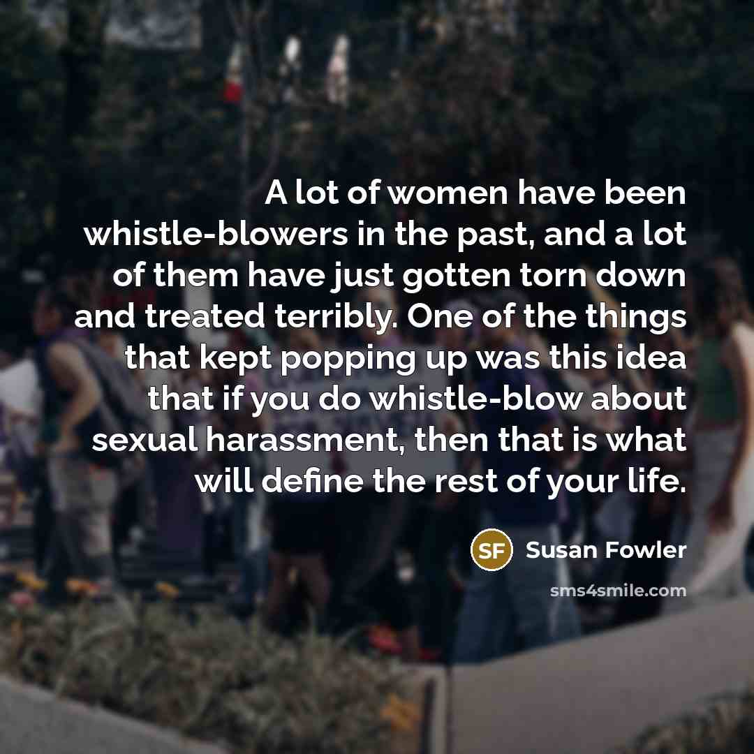 “A lot of women have been whistle-blowers in the past, and a lot of them have just gotten torn down and treated terribly. One of the things that kept popping up was this idea that if you do whistle-blow about sexual harassment, then that is what will define the rest of your life.” quote by Susan Fowler