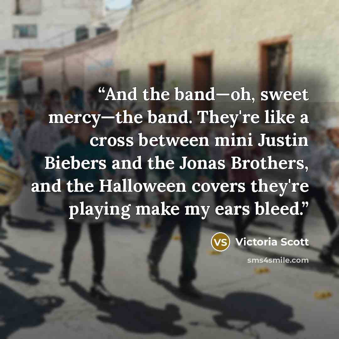 “And the band—oh, sweet mercy—the band. They're like a cross between mini Justin Biebers and the Jonas Brothers, and the Halloween covers they're playing make my ears bleed.” quote by Victoria Scott