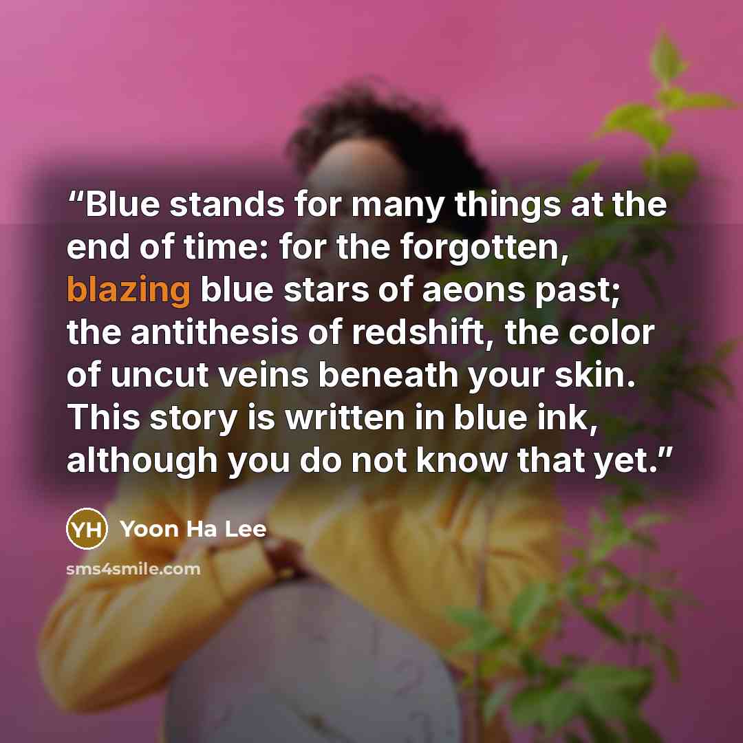 “Blue stands for many things at the end of time: for the forgotten, blazing blue stars of aeons past; the antithesis of redshift, the color of uncut veins beneath your skin. This story is written in blue ink, although you do not know that yet.” quote by Yoon Ha Lee