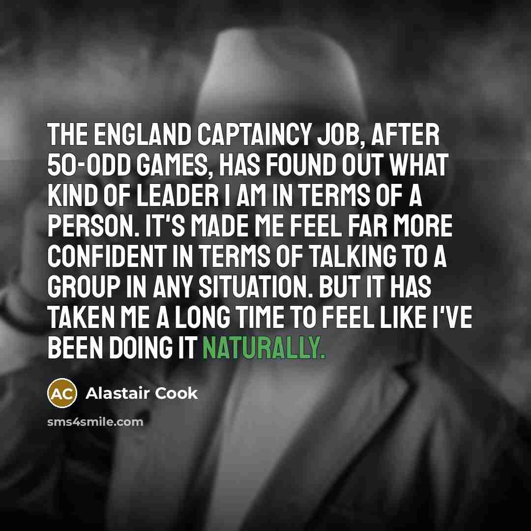 “The England captaincy job, after 50-odd games, has found out what kind of leader I am in terms of a person. It's made me feel far more confident in terms of talking to a group in any situation. But it has taken me a long time to feel like I've been doing it naturally.” quote by Alastair Cook