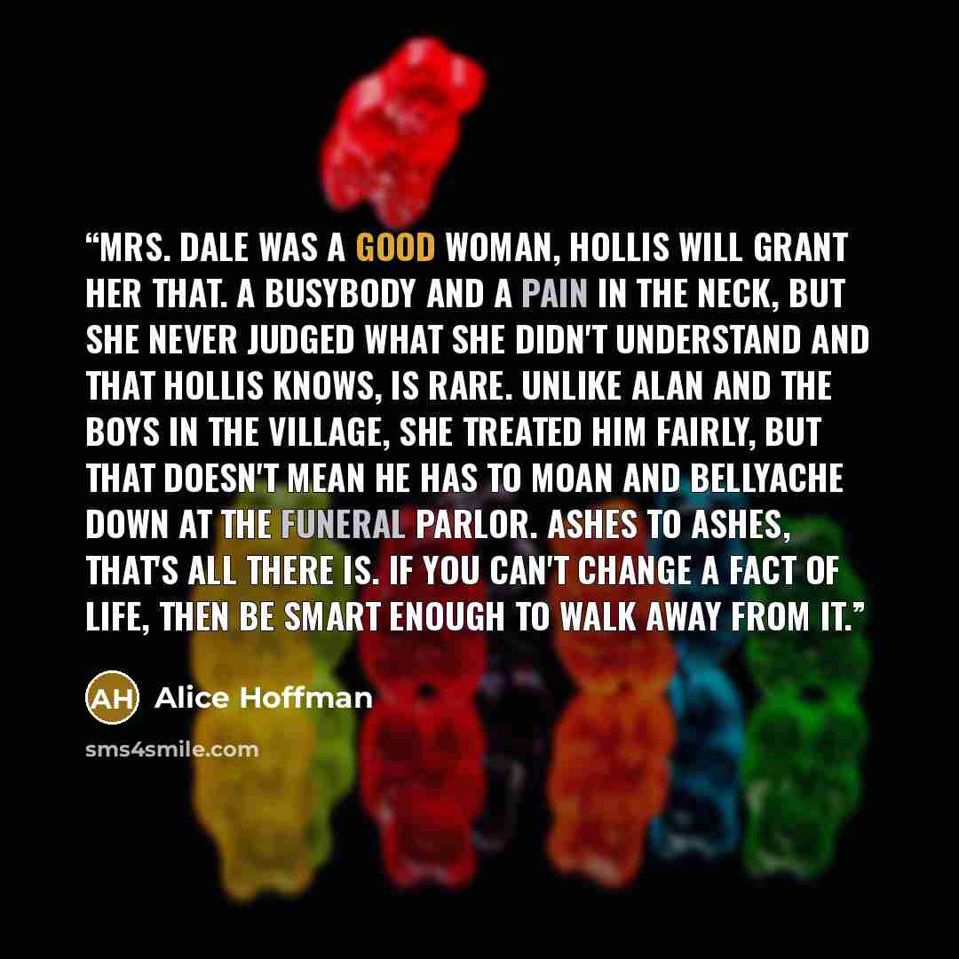 “Mrs. Dale was a good woman, Hollis will grant her that. A busybody and a pain in the neck, but she never judged what she didn't understand and that Hollis knows, is rare. Unlike Alan and the boys in the village, she treated him fairly, but that doesn't mean he has to moan and bellyache down at the…” quote by Alice Hoffman