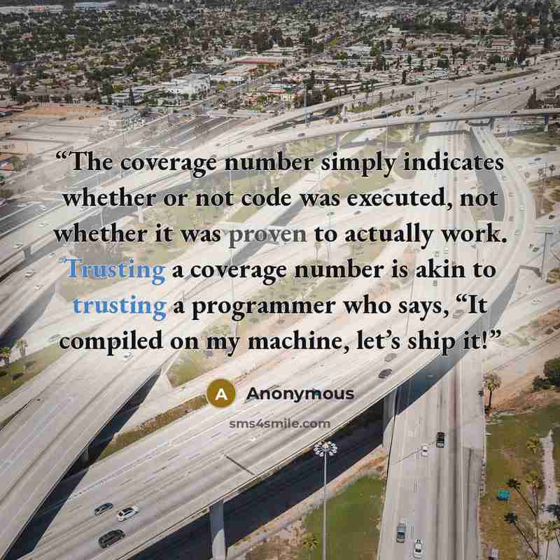 “The coverage number simply indicates whether or not code was executed, not whether it was proven to actually work. Trusting a coverage number is akin to trusting a programmer who says, “It compiled on my machine, let’s ship it!” quote by Anonymous