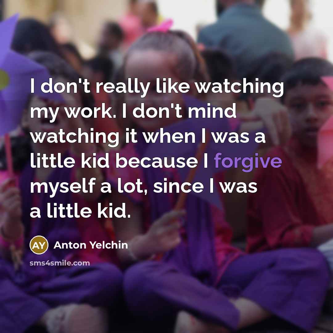 “I don't really like watching my work. I don't mind watching it when I was a little kid because I forgive myself a lot, since I was a little kid.” quote by Anton Yelchin