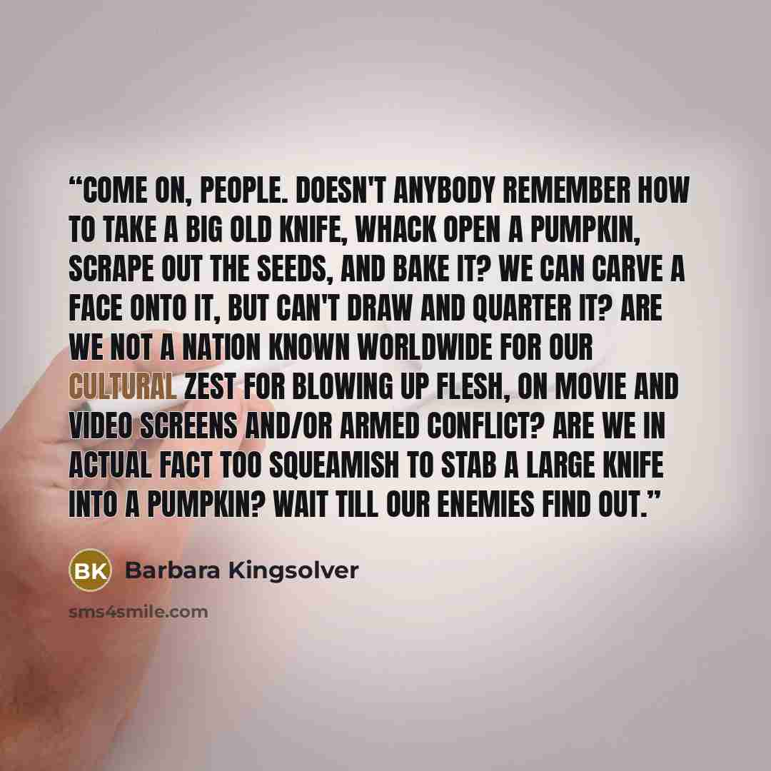 “Come on, people. Doesn't anybody remember how to take a big old knife, whack open a pumpkin, scrape out the seeds, and bake it? We can carve a face onto it, but can't draw and quarter it? Are we not a nation known worldwide for our cultural zest for blowing up flesh, on movie and video screens…” quote by Barbara Kingsolver