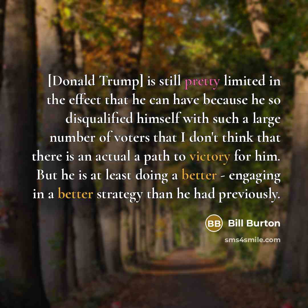 “[Donald Trump] is still pretty limited in the effect that he can have because he so disqualified himself with such a large number of voters that I don't think that there is an actual a path to victory for him. But he is at least doing a better - engaging in a better strategy than he had previously.” quote by Bill Burton
