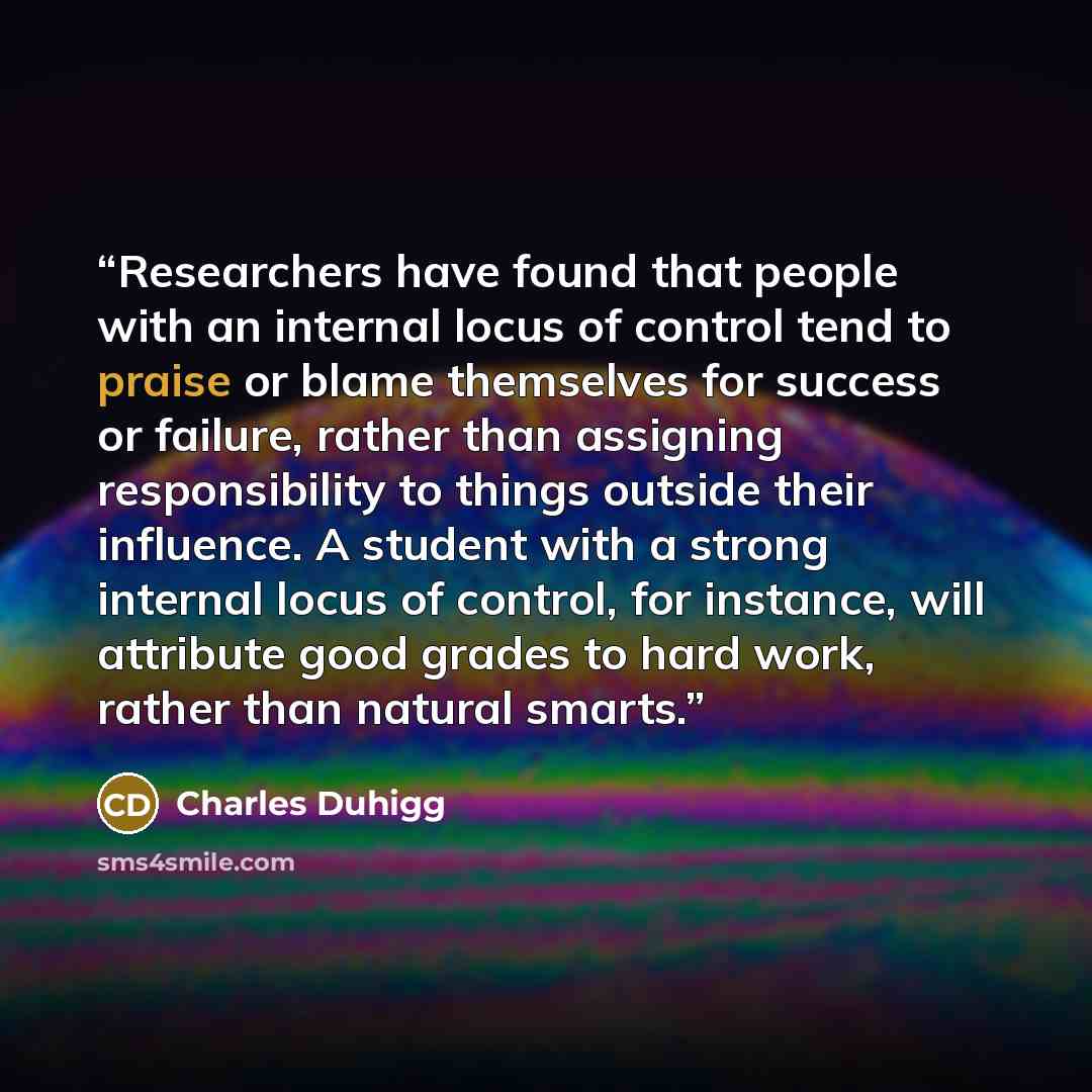 “Researchers have found that people with an internal locus of control tend to praise or blame themselves for success or failure, rather than assigning responsibility to things outside their influence. A student with a strong internal locus of control, for instance, will attribute good grades to…” quote by Charles Duhigg