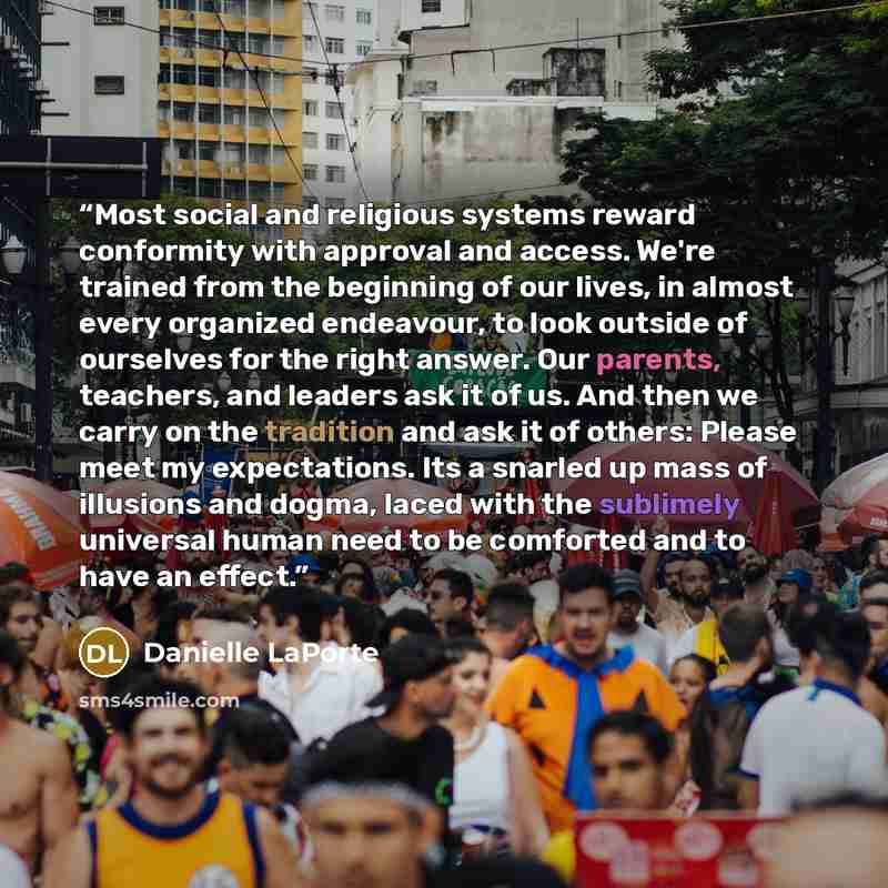 “Most social and religious systems reward conformity with approval and access. We're trained from the beginning of our lives, in almost every organized endeavour, to look outside of ourselves for the right answer. Our parents, teachers, and leaders ask it of us. And then we carry on the tradition…” quote by Danielle LaPorte
