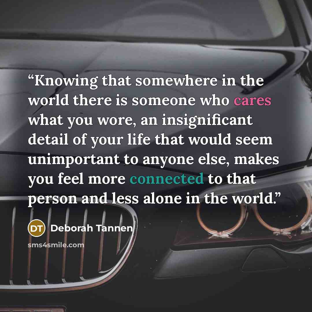 “Knowing that somewhere in the world there is someone who cares what you wore, an insignificant detail of your life that would seem unimportant to anyone else, makes you feel more connected to that person and less alone in the world.” quote by Deborah Tannen