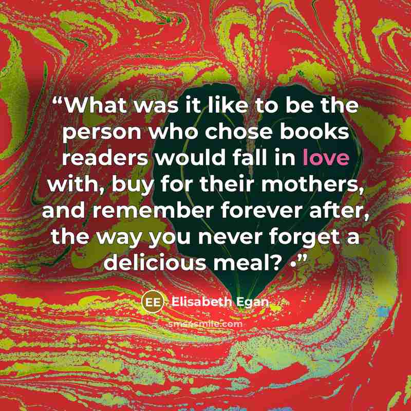 “What was it like to be the person who chose books readers would fall in love with, buy for their mothers, and remember forever after, the way you never forget a delicious meal? •” quote by Elisabeth Egan