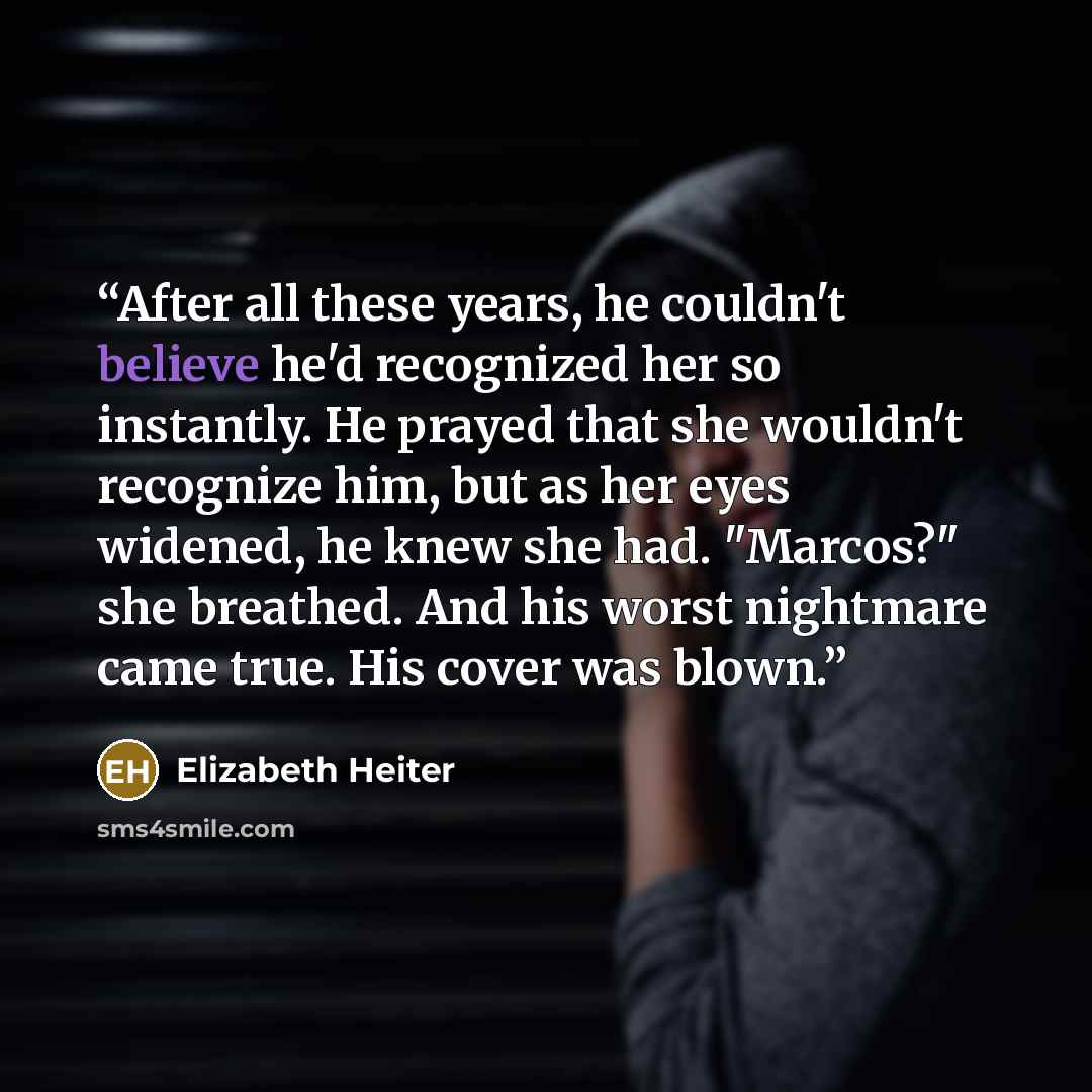 “After all these years, he couldn't believe he'd recognized her so instantly. He prayed that she wouldn't recognize him, but as her eyes widened, he knew she had. "Marcos?" she breathed. And his worst nightmare came true. His cover was blown.” quote by Elizabeth Heiter