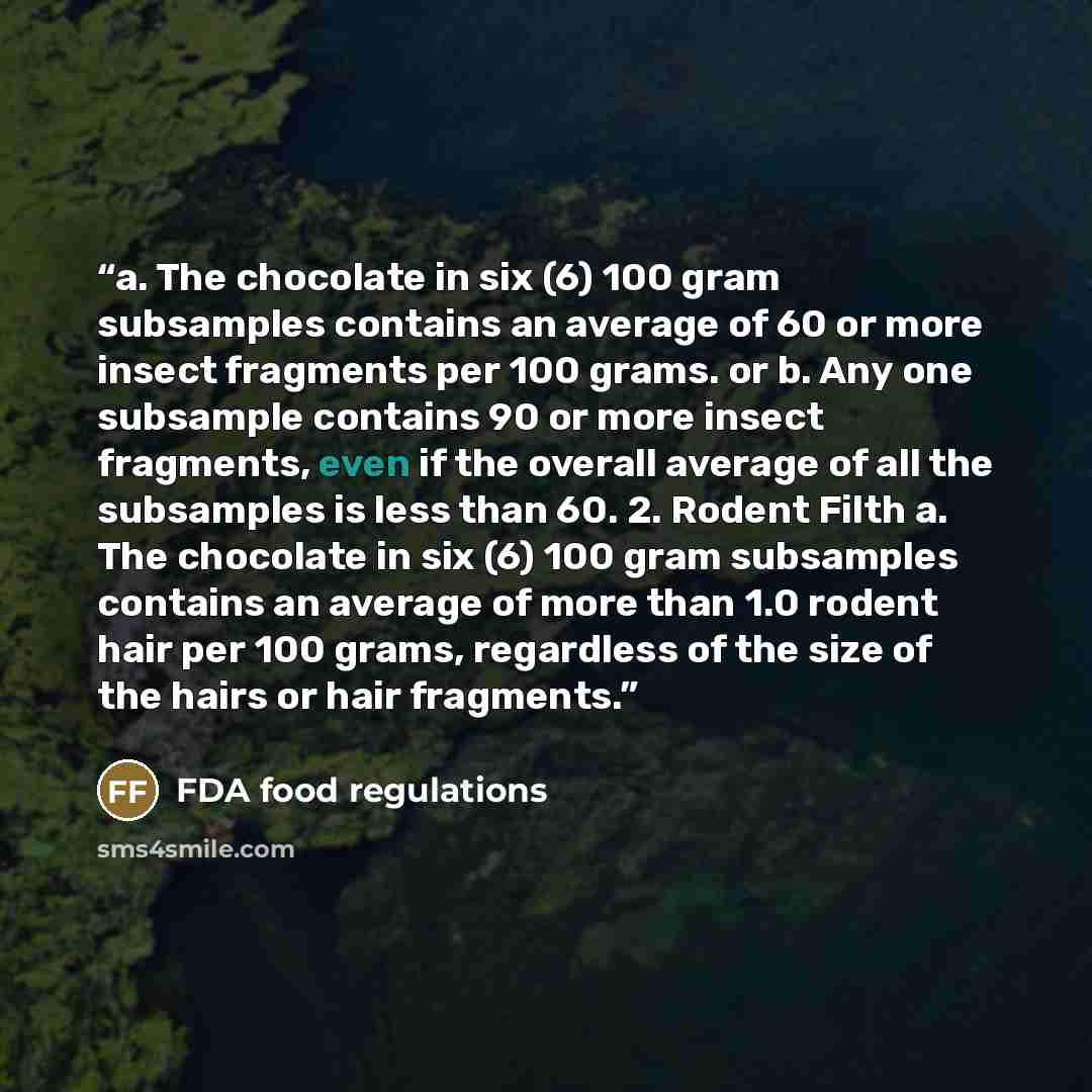 “a. The chocolate in six (6) 100 gram subsamples contains an average of 60 or more insect fragments per 100 grams. or b. Any one subsample contains 90 or more insect fragments, even if the overall average of all the subsamples is less than 60. 2. Rodent Filth a. The chocolate in six (6) 100 gram…” quote by FDA food regulations