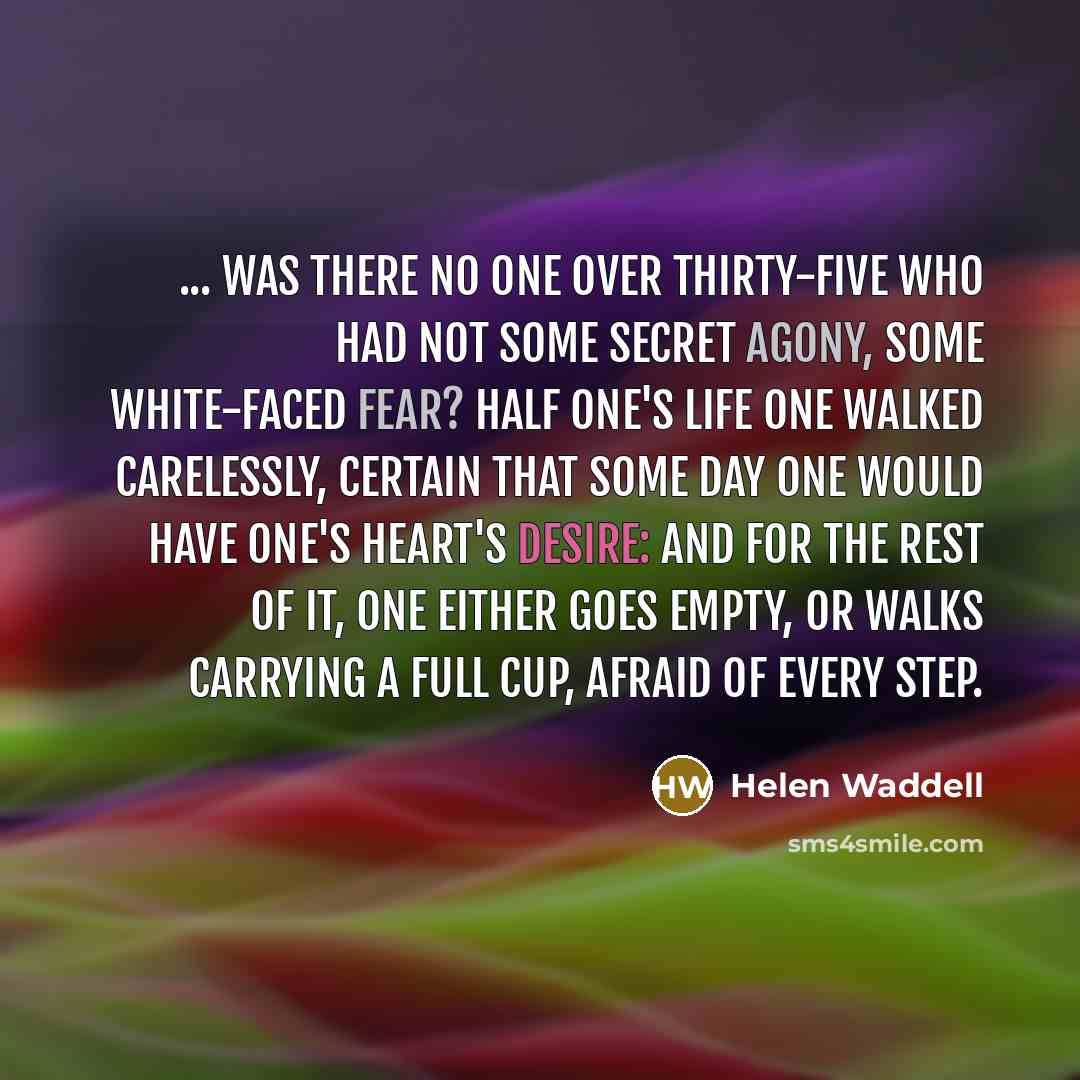 “... was there no one over thirty-five who had not some secret agony, some white-faced fear? Half one's life one walked carelessly, certain that some day one would have one's heart's desire: and for the rest of it, one either goes empty, or walks carrying a full cup, afraid of every step.” quote by Helen Waddell