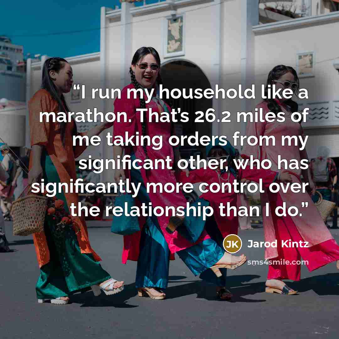 “I run my household like a marathon. That’s 26.2 miles of me taking orders from my significant other, who has significantly more control over the relationship than I do.” quote by Jarod Kintz