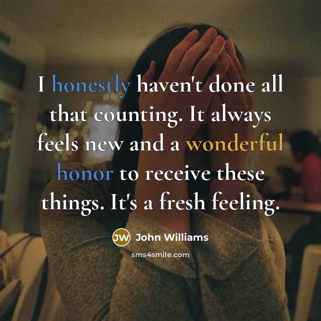 “I honestly haven't done all that counting. It always feels new and a wonderful honor to receive these things. It's a fresh feeling.” quote by John Williams