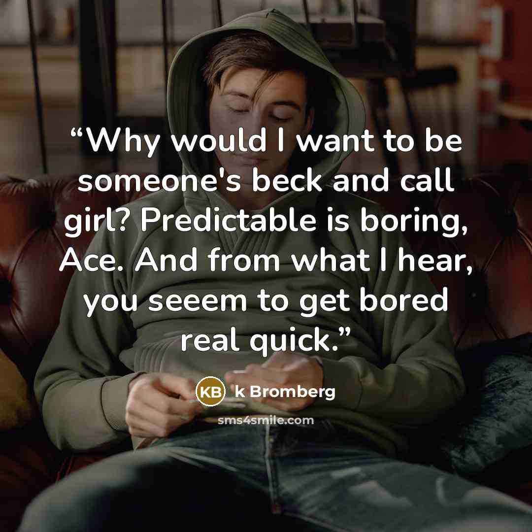 “Why would I want to be someone's beck and call girl? Predictable is boring, Ace. And from what I hear, you seeem to get bored real quick.” quote by K Bromberg