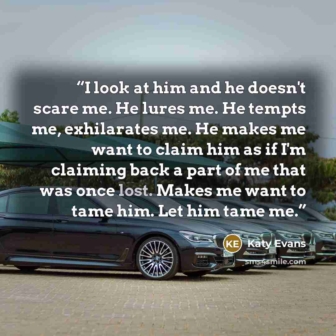 “I look at him and he doesn't scare me. He lures me. He tempts me, exhilarates me. He makes me want to claim him as if I'm claiming back a part of me that was once lost. Makes me want to tame him. Let him tame me.” quote by Katy Evans