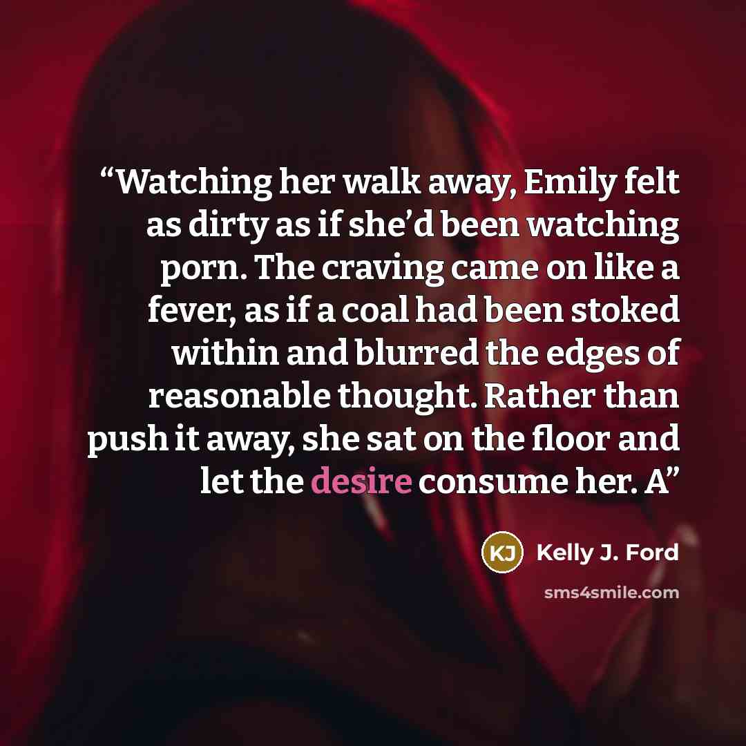 “Watching her walk away, Emily felt as dirty as if she’d been watching porn. The craving came on like a fever, as if a coal had been stoked within and blurred the edges of reasonable thought. Rather than push it away, she sat on the floor and let the desire consume her. A” quote by Kelly J. Ford