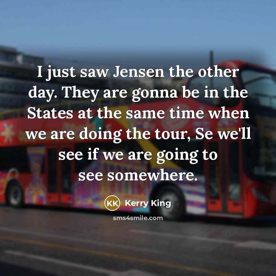 “I just saw Jensen the other day. They are gonna be in the States at the same time when we are doing the tour, Se we'll see if we are going to see somewhere.” quote by Kerry King