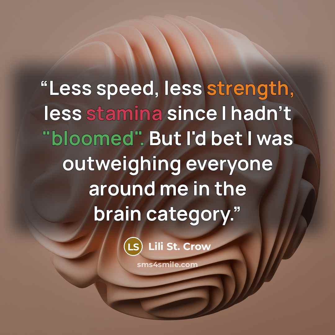 “Less speed, less strength, less stamina since I hadn't "bloomed". But I'd bet I was outweighing everyone around me in the brain category.” quote by Lili St. Crow