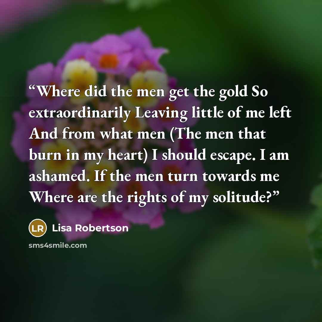 “Where did the men get the gold So extraordinarily Leaving little of me left And from what men (The men that burn in my heart) I should escape. I am ashamed. If the men turn towards me Where are the rights of my solitude?” quote by Lisa Robertson
