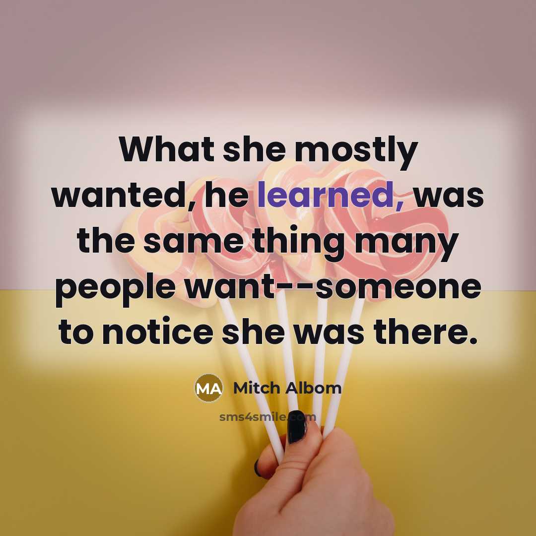 “What she mostly wanted, he learned, was the same thing many people want--someone to notice she was there.” quote by Mitch Albom