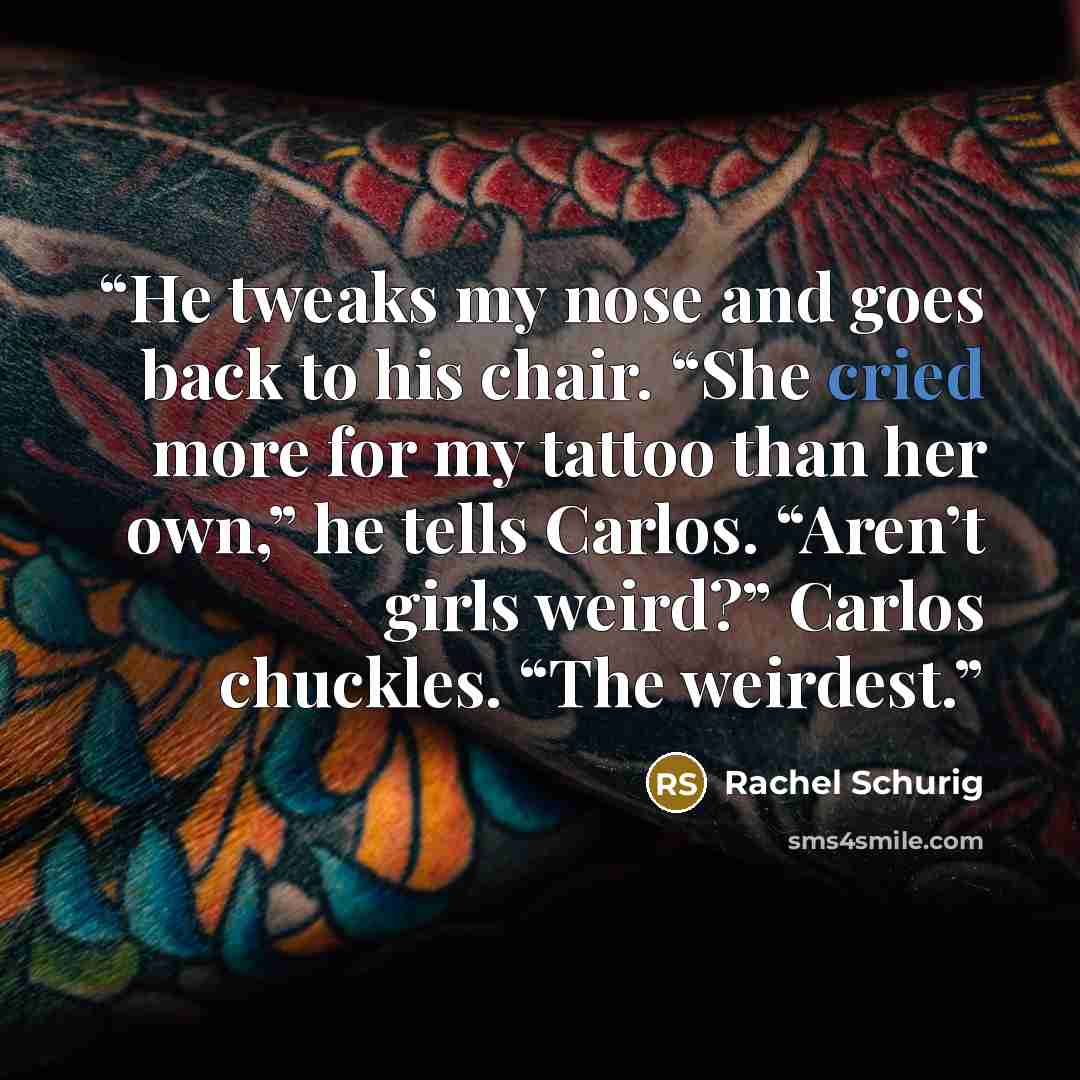 “He tweaks my nose and goes back to his chair. “She cried more for my tattoo than her own,” he tells Carlos. “Aren’t girls weird?” Carlos chuckles. “The weirdest.” quote by Rachel Schurig