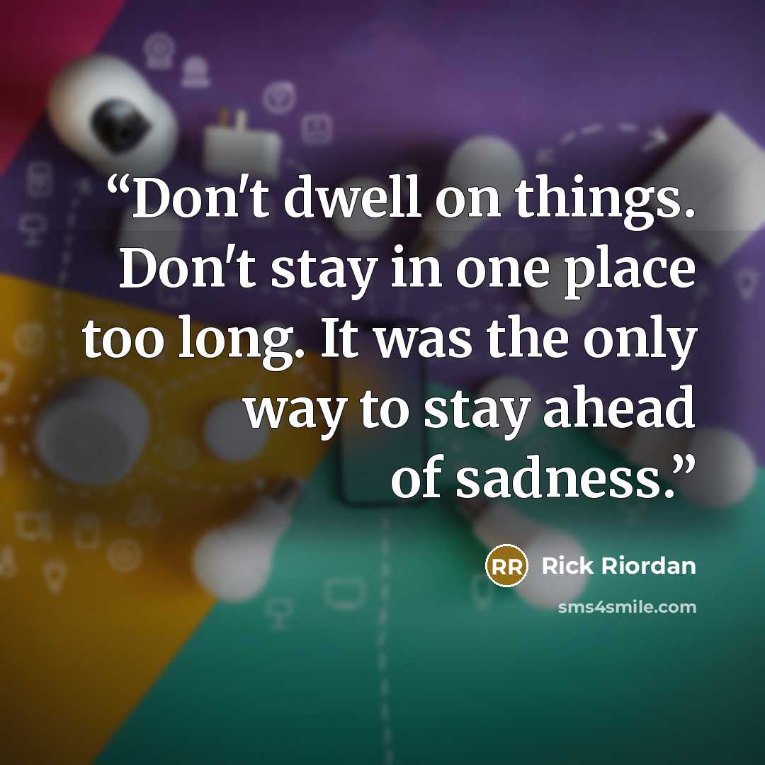 “Don't dwell on things. Don't stay in one place too long. It was the only way to stay ahead of sadness.” quote by Rick Riordan