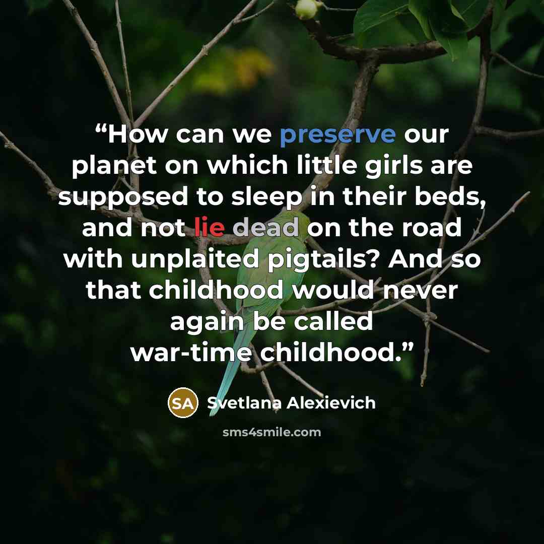 “How can we preserve our planet on which little girls are supposed to sleep in their beds, and not lie dead on the road with unplaited pigtails? And so that childhood would never again be called war-time childhood.” quote by Svetlana Alexievich