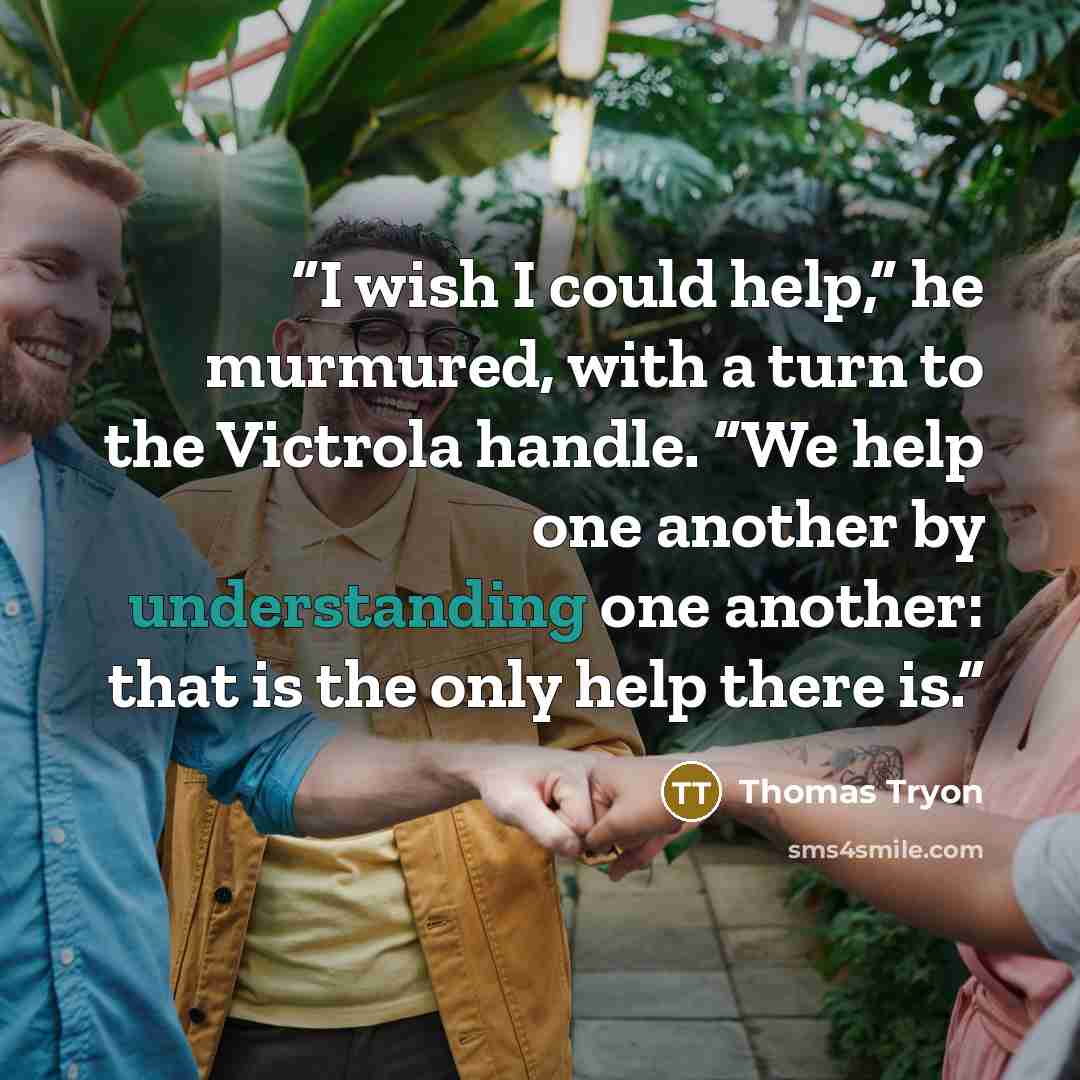 “I wish I could help,” he murmured, with a turn to the Victrola handle. “We help one another by understanding one another: that is the only help there is.” quote by Thomas Tryon
