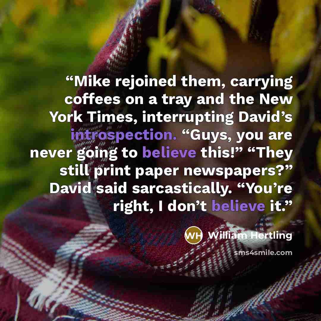 “Mike rejoined them, carrying coffees on a tray and the New York Times, interrupting David’s introspection. “Guys, you are never going to believe this!” “They still print paper newspapers?” David said sarcastically. “You’re right, I don’t believe it.” quote by William Hertling