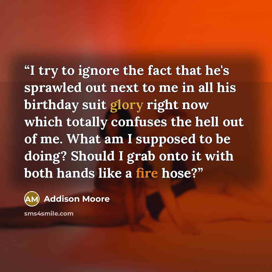 “I try to ignore the fact that he's sprawled out next to me in all his birthday suit glory right now which totally confuses the hell out of me. What am I supposed to be doing? Should I grab onto it with both hands like a fire hose?” quote by Addison Moore