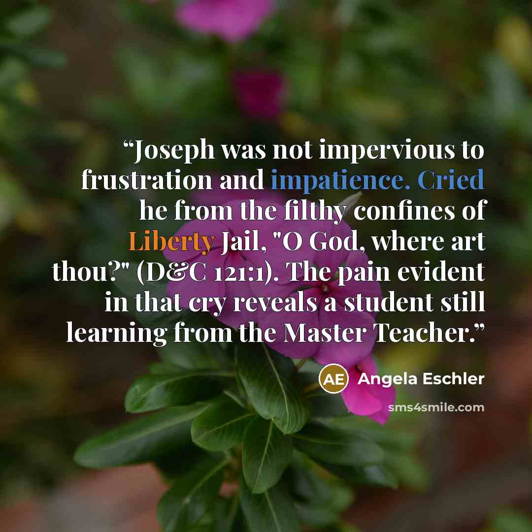 “Joseph was not impervious to frustration and impatience. Cried he from the filthy confines of Liberty Jail, "O God, where art thou?" (D&C 121:1). The pain evident in that cry reveals a student still learning from the Master Teacher.” quote by Angela Eschler