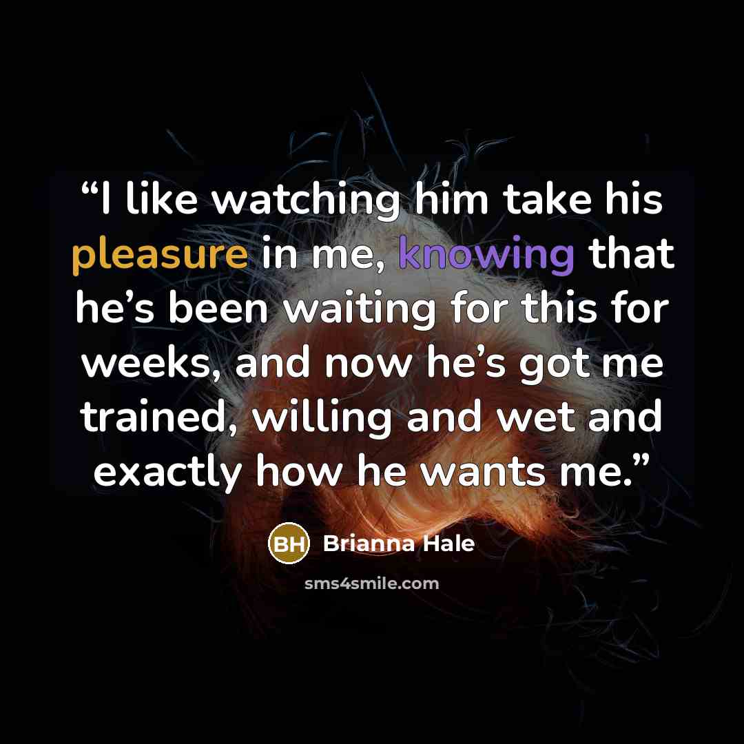“I like watching him take his pleasure in me, knowing that he’s been waiting for this for weeks, and now he’s got me trained, willing and wet and exactly how he wants me.” quote by Brianna Hale