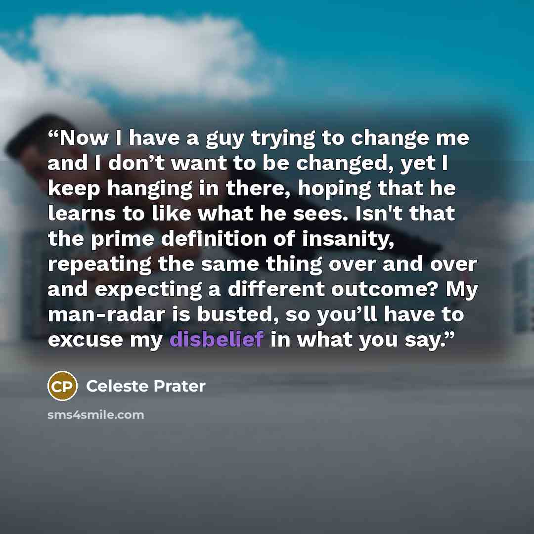 “Now I have a guy trying to change me and I don’t want to be changed, yet I keep hanging in there, hoping that he learns to like what he sees. Isn't that the prime definition of insanity, repeating the same thing over and over and expecting a different outcome? My man-radar is busted, so you’ll…” quote by Celeste Prater